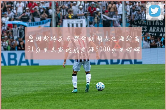 詹姆斯转发东契奇创湖人生涯新高51分里夫斯达成生涯5000分里程碑