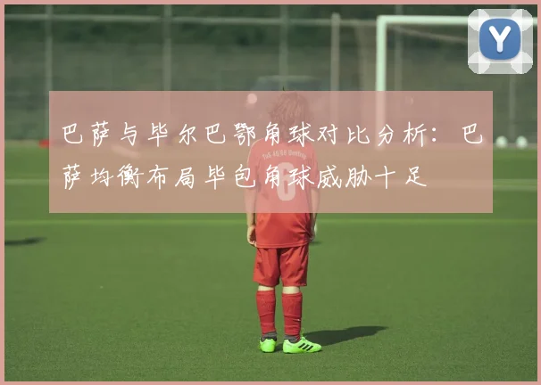巴萨与毕尔巴鄂角球对比分析：巴萨均衡布局毕包角球威胁十足