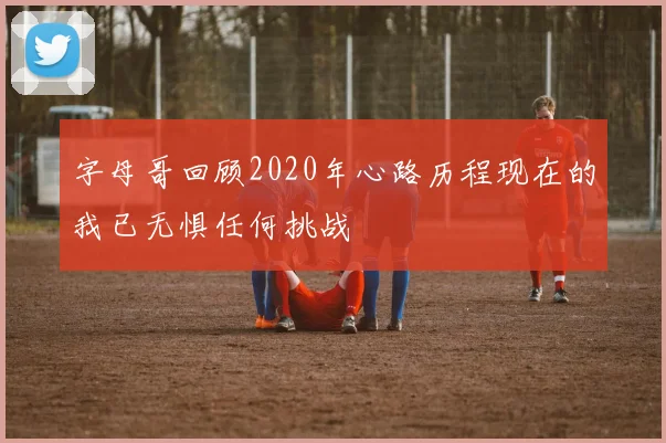字母哥回顾2020年心路历程现在的我已无惧任何挑战