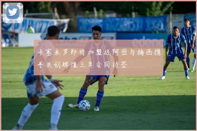 卡塞米罗即将加盟迈阿密与梅西携手共创辉煌三年合同待签