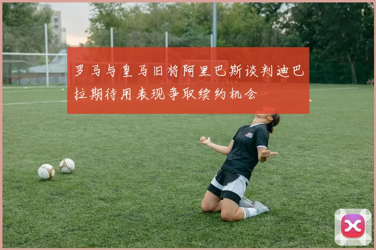 罗马与皇马旧将阿里巴斯谈判迪巴拉期待用表现争取续约机会