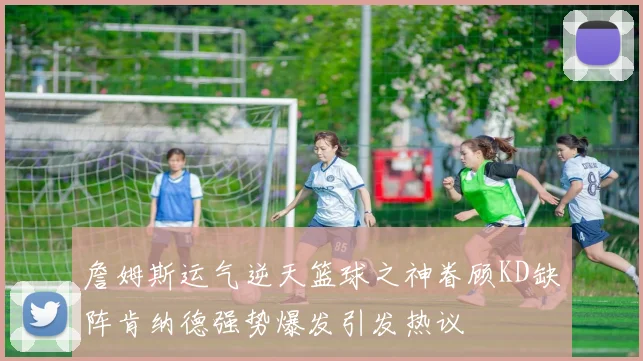 詹姆斯运气逆天篮球之神眷顾KD缺阵肯纳德强势爆发引发热议