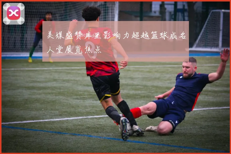 美媒盛赞库里影响力超越篮球成名人堂展览焦点