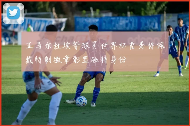 亚马尔杜埃等球员世界杯首秀将佩戴特制徽章彰显独特身份