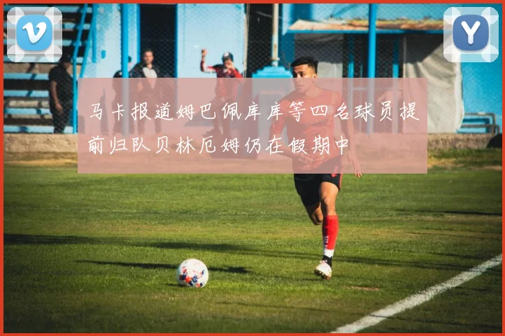 马卡报道姆巴佩库库等四名球员提前归队贝林厄姆仍在假期中