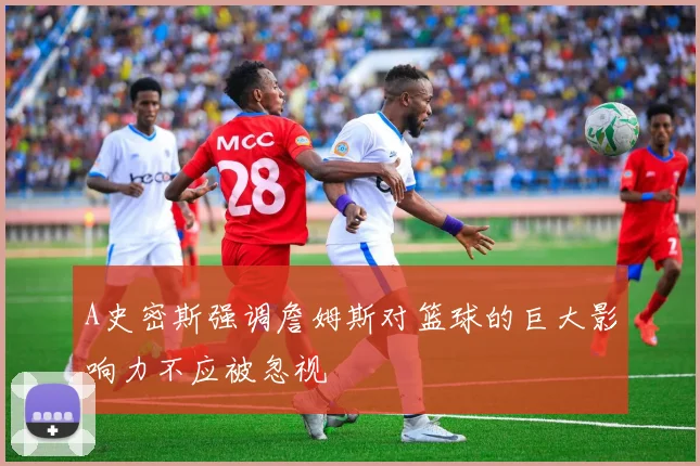 A史密斯强调詹姆斯对篮球的巨大影响力不应被忽视