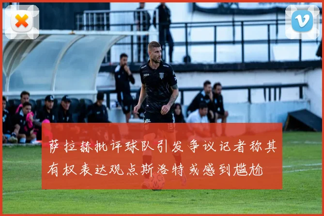 萨拉赫批评球队引发争议记者称其有权表达观点斯洛特或感到尴尬