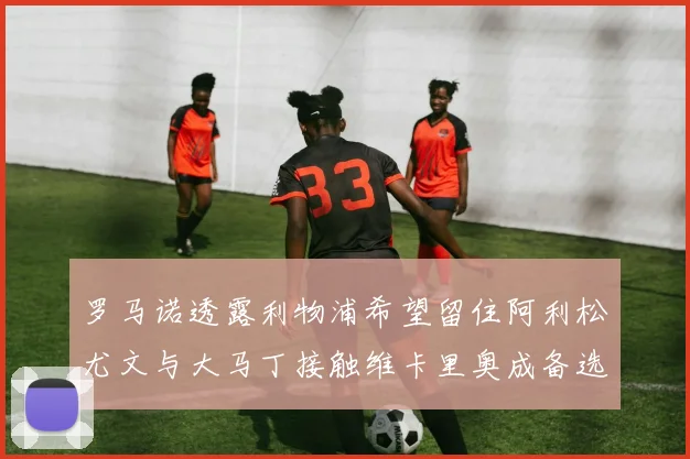 罗马诺透露利物浦希望留住阿利松尤文与大马丁接触维卡里奥成备选