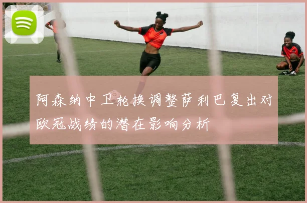 阿森纳中卫轮换调整萨利巴复出对欧冠战绩的潜在影响分析