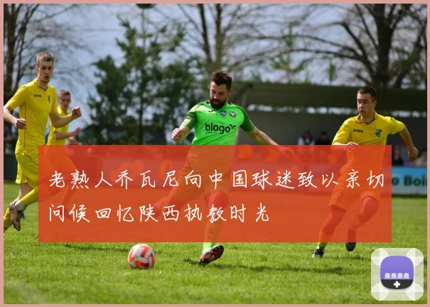 老熟人乔瓦尼向中国球迷致以亲切问候回忆陕西执教时光