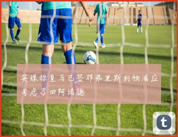 英媒称皇马已签邓弗里斯利物浦应考虑召回阿诺德