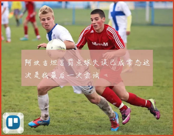 阿坎吉坦言罚点球失误已成常态这次是我最后一次尝试