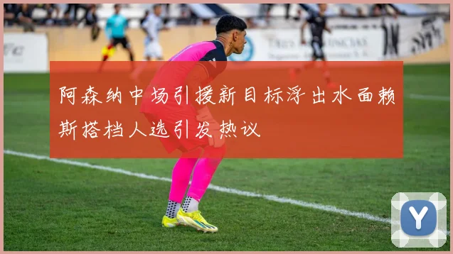 阿森纳中场引援新目标浮出水面赖斯搭档人选引发热议