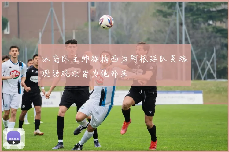 冰岛队主帅称梅西为阿根廷队灵魂现场观众皆为他而来