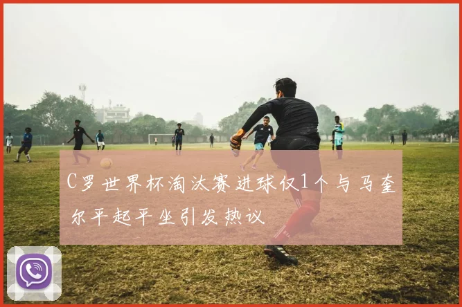 C罗世界杯淘汰赛进球仅1个与马奎尔平起平坐引发热议