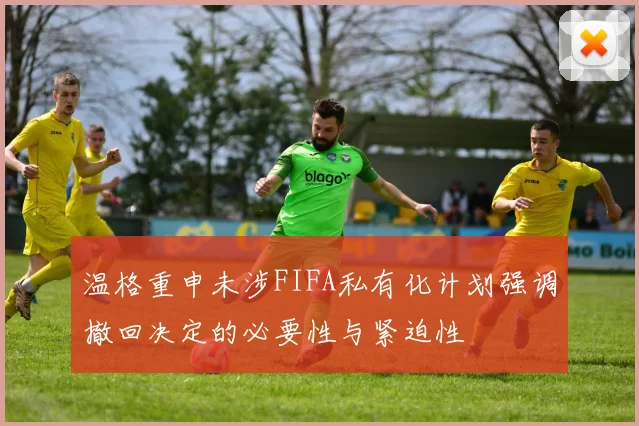 温格重申未涉FIFA私有化计划强调撤回决定的必要性与紧迫性
