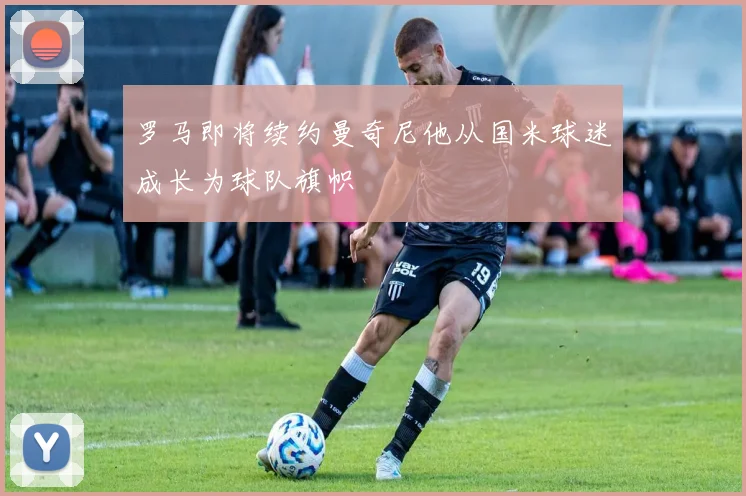 罗马即将续约曼奇尼他从国米球迷成长为球队旗帜
