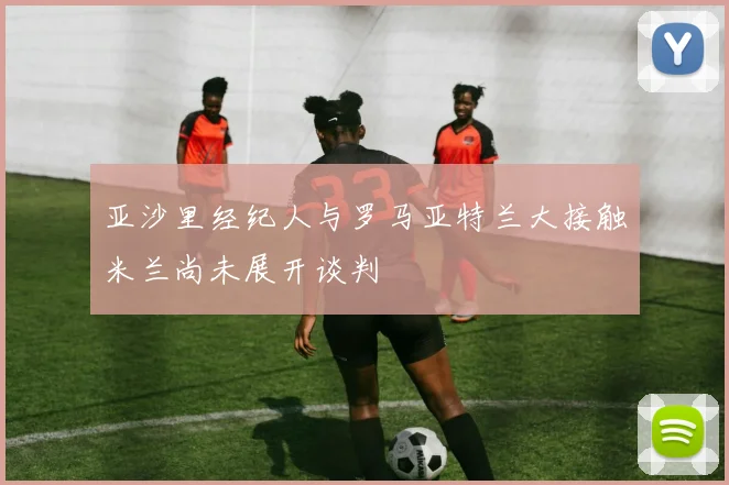 亚沙里经纪人与罗马亚特兰大接触米兰尚未展开谈判
