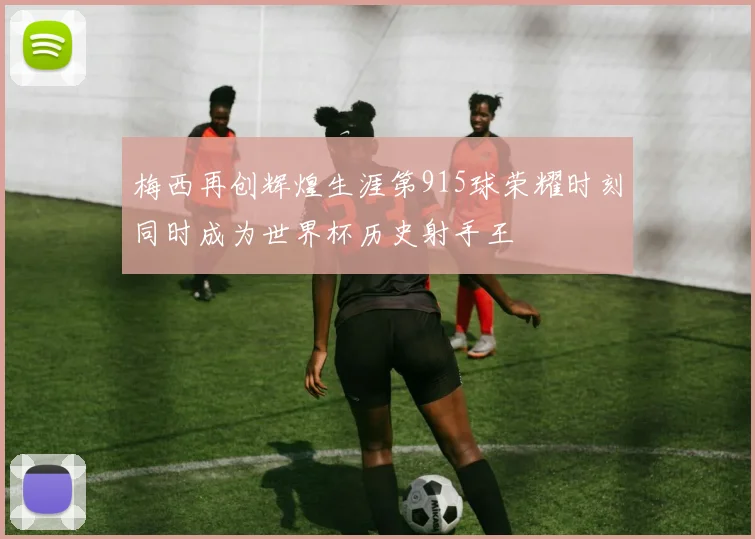 梅西再创辉煌生涯第915球荣耀时刻同时成为世界杯历史射手王