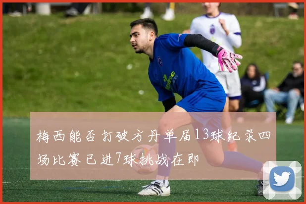 梅西能否打破方丹单届13球纪录四场比赛已进7球挑战在即