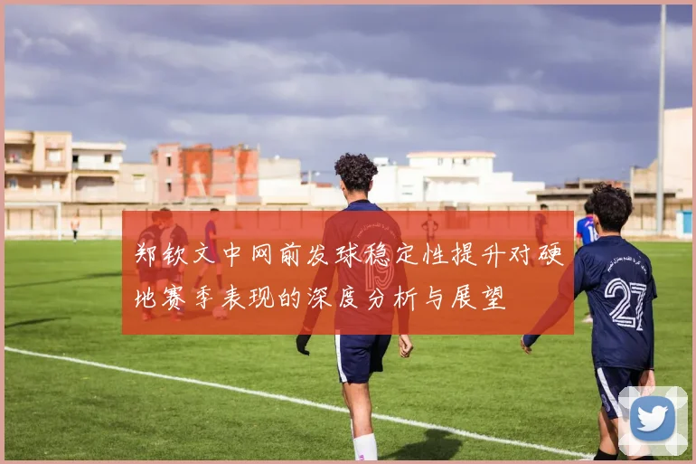 郑钦文中网前发球稳定性提升对硬地赛季表现的深度分析与展望