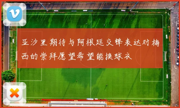 亚沙里期待与阿根廷交锋表达对梅西的崇拜愿望希望能换球衣