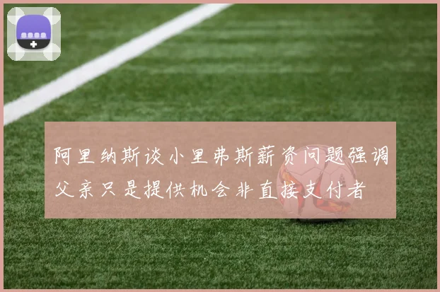 阿里纳斯谈小里弗斯薪资问题强调父亲只是提供机会非直接支付者