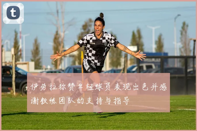伊劳拉称赞年轻球员表现出色并感谢教练团队的支持与指导