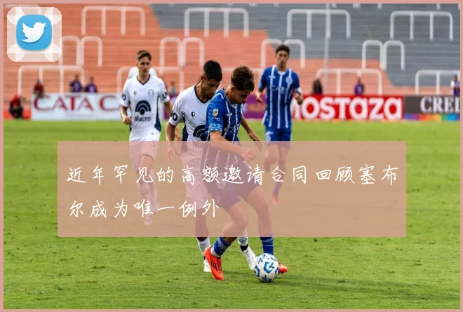 近年罕见的高额邀请合同回顾塞布尔成为唯一例外