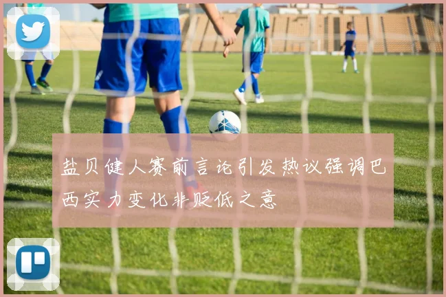盐贝健人赛前言论引发热议强调巴西实力变化非贬低之意