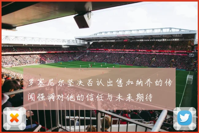 罗塞尼尔坚决否认出售加纳乔的传闻强调对他的信任与未来期待