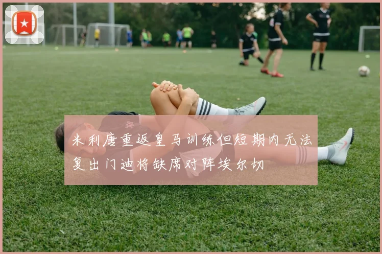 米利唐重返皇马训练但短期内无法复出门迪将缺席对阵埃尔切