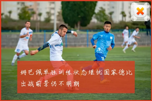 姆巴佩单独训练状态堪忧国家德比出战前景仍不明朗
